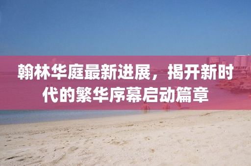 翰林華庭最新進展，揭開新時代的繁華序幕啟動篇章