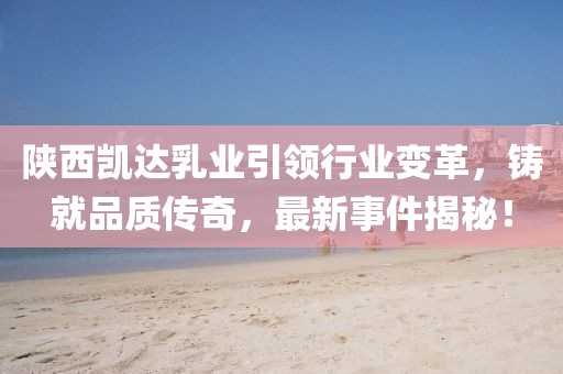 陜西凱達(dá)乳業(yè)引領(lǐng)行業(yè)變革，鑄就品質(zhì)傳奇，最新事件揭秘！