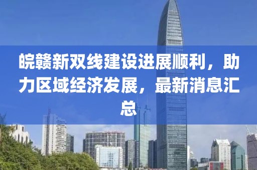 皖贛新雙線(xiàn)建設(shè)進(jìn)展順利，助力區(qū)域經(jīng)濟(jì)發(fā)展，最新消息匯總