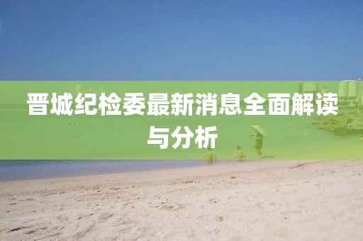 晉城紀(jì)檢委最新消息全面解讀與分析