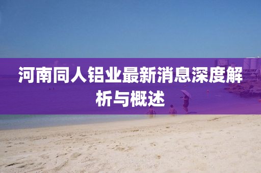 河南同人鋁業(yè)最新消息深度解析與概述