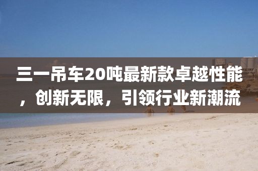 三一吊車20噸最新款卓越性能，創(chuàng)新無限，引領(lǐng)行業(yè)新潮流