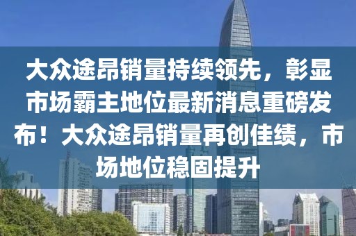 大眾途昂銷量持續(xù)領(lǐng)先，彰顯市場霸主地位最新消息重磅發(fā)布！大眾途昂銷量再創(chuàng)佳績，市場地位穩(wěn)固提升