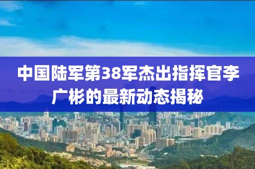 中國陸軍第38軍杰出指揮官李廣彬的最新動態(tài)揭秘