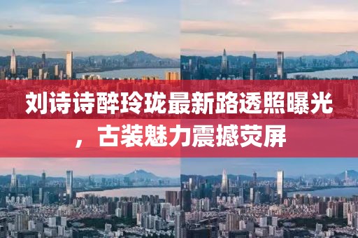 劉詩詩醉玲瓏最新路透照曝光，古裝魅力震撼熒屏