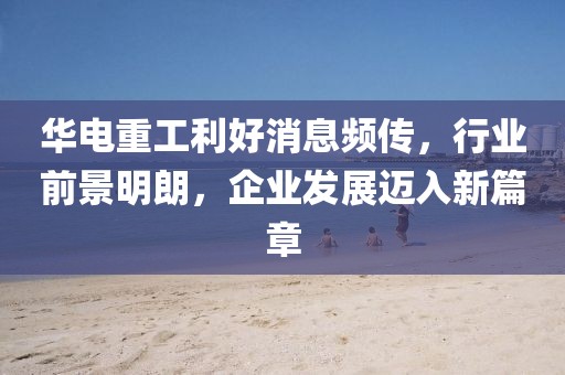 華電重工利好消息頻傳，行業(yè)前景明朗，企業(yè)發(fā)展邁入新篇章