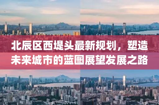 北辰區(qū)西堤頭最新規(guī)劃，塑造未來城市的藍(lán)圖展望發(fā)展之路