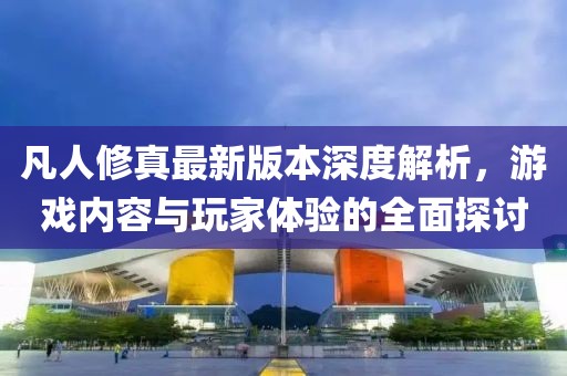 凡人修真最新版本深度解析，游戲內(nèi)容與玩家體驗(yàn)的全面探討