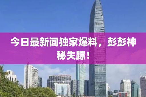 今日最新聞獨(dú)家爆料，彭彭神秘失蹤！