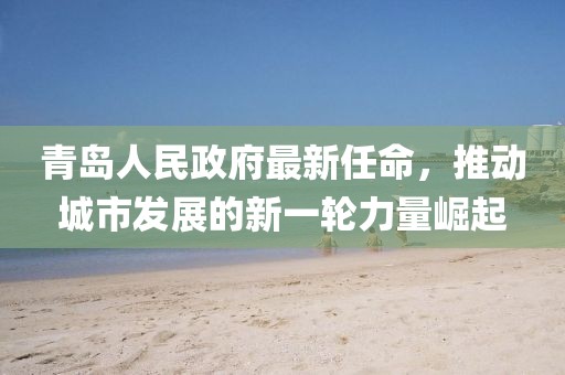 青島人民政府最新任命，推動城市發(fā)展的新一輪力量崛起