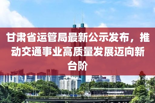 甘肅省運(yùn)管局最新公示發(fā)布，推動(dòng)交通事業(yè)高質(zhì)量發(fā)展邁向新臺(tái)階