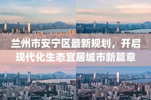 蘭州市安寧區(qū)最新規(guī)劃，開啟現代化生態(tài)宜居城市新篇章