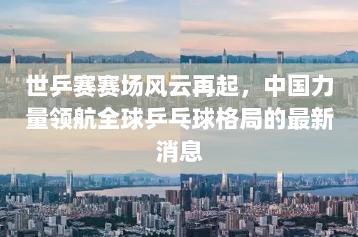 世乒賽賽場(chǎng)風(fēng)云再起，中國(guó)力量領(lǐng)航全球乒乓球格局的最新消息
