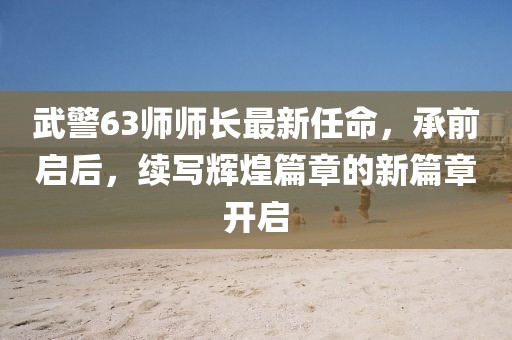 武警63師師長最新任命，承前啟后，續(xù)寫輝煌篇章的新篇章開啟