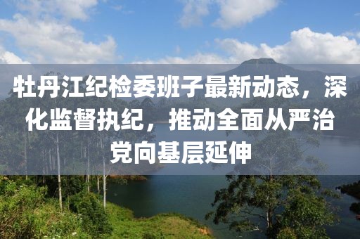 牡丹江紀(jì)檢委班子最新動態(tài)，深化監(jiān)督執(zhí)紀(jì)，推動全面從嚴(yán)治黨向基層延伸