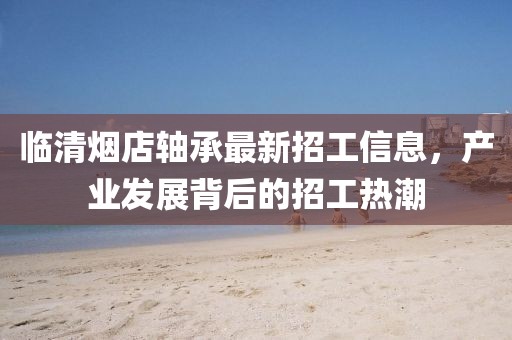 臨清煙店軸承最新招工信息，產(chǎn)業(yè)發(fā)展背后的招工熱潮