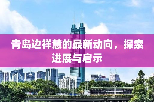 青島邊祥慧的最新動(dòng)向，探索進(jìn)展與啟示