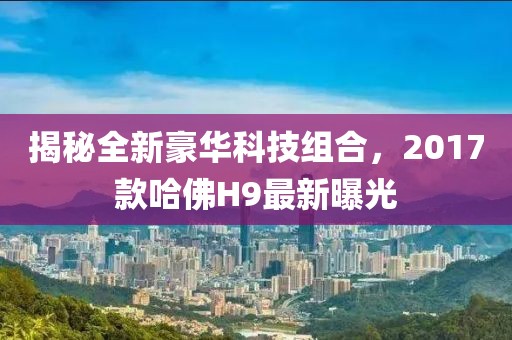 揭秘全新豪華科技組合，2017款哈佛H9最新曝光
