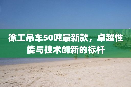 徐工吊車50噸最新款，卓越性能與技術創(chuàng)新的標桿