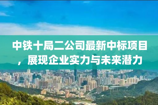 中鐵十局二公司最新中標(biāo)項目，展現(xiàn)企業(yè)實(shí)力與未來潛力