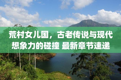 荒村女兒國，古老傳說與現(xiàn)代想象力的碰撞 最新章節(jié)速遞