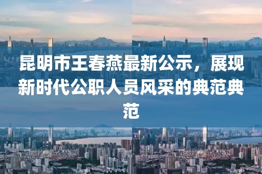昆明市王春燕最新公示，展現(xiàn)新時代公職人員風采的典范典范
