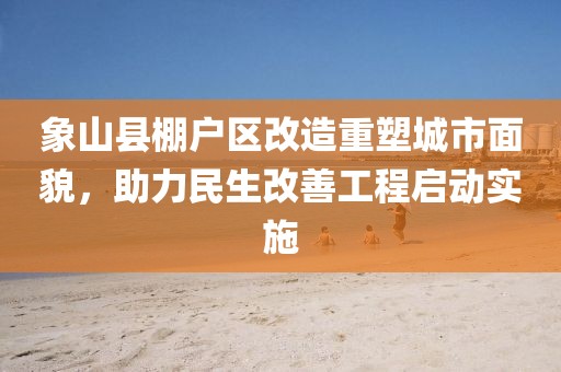 象山縣棚戶區(qū)改造重塑城市面貌，助力民生改善工程啟動實施