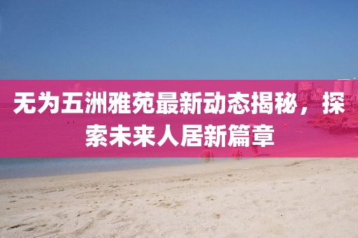 無為五洲雅苑最新動(dòng)態(tài)揭秘，探索未來人居新篇章