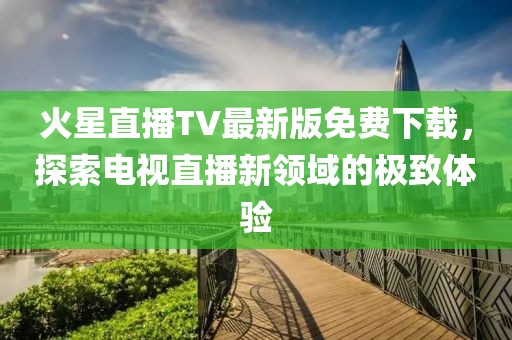 火星直播TV最新版免費(fèi)下載，探索電視直播新領(lǐng)域的極致體驗(yàn)