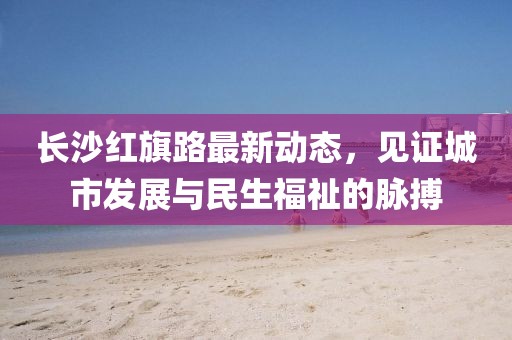 長沙紅旗路最新動態(tài)，見證城市發(fā)展與民生福祉的脈搏