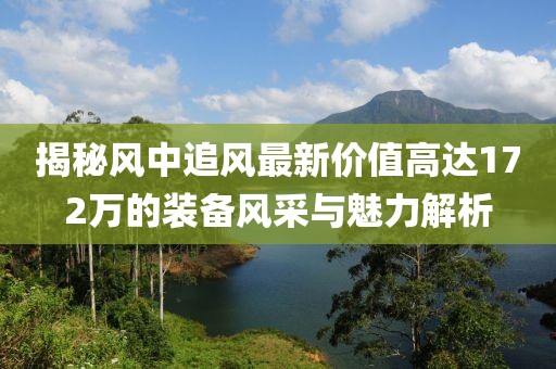 揭秘風(fēng)中追風(fēng)最新價(jià)值高達(dá)172萬的裝備風(fēng)采與魅力解析