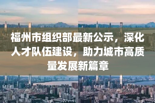 福州市組織部最新公示，深化人才隊伍建設(shè)，助力城市高質(zhì)量發(fā)展新篇章