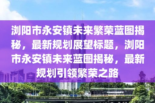 瀏陽市永安鎮(zhèn)未來繁榮藍(lán)圖揭秘，最新規(guī)劃展望標(biāo)題，瀏陽市永安鎮(zhèn)未來藍(lán)圖揭秘，最新規(guī)劃引領(lǐng)繁榮之路
