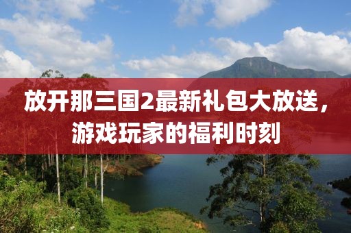放開那三國(guó)2最新禮包大放送，游戲玩家的福利時(shí)刻