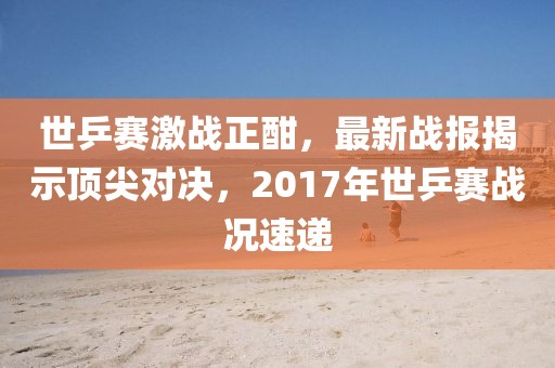 世乒賽激戰(zhàn)正酣，最新戰(zhàn)報揭示頂尖對決，2017年世乒賽戰(zhàn)況速遞