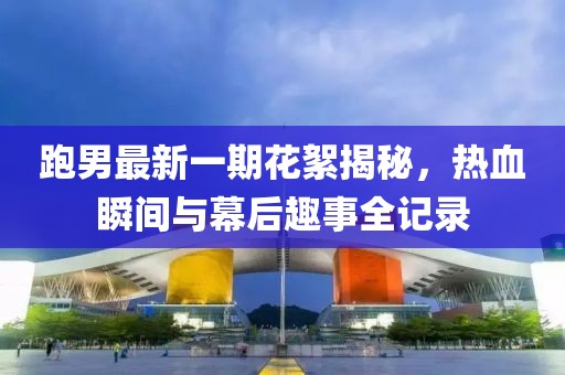 跑男最新一期花絮揭秘，熱血瞬間與幕后趣事全記錄