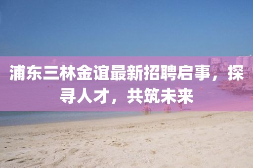 浦東三林金誼最新招聘啟事，探尋人才，共筑未來