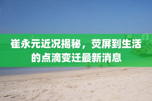 崔永元近況揭秘，熒屏到生活的點(diǎn)滴變遷最新消息