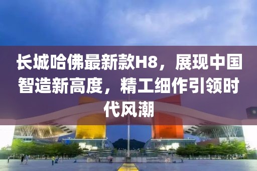 長(zhǎng)城哈佛最新款H8，展現(xiàn)中國(guó)智造新高度，精工細(xì)作引領(lǐng)時(shí)代風(fēng)潮