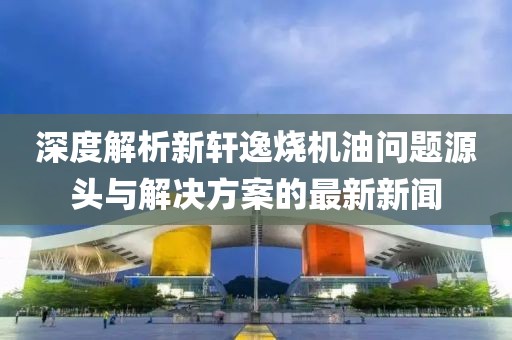 深度解析新軒逸燒機油問題源頭與解決方案的最新新聞