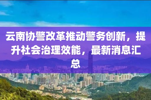 云南協(xié)警改革推動(dòng)警務(wù)創(chuàng)新，提升社會(huì)治理效能，最新消息匯總