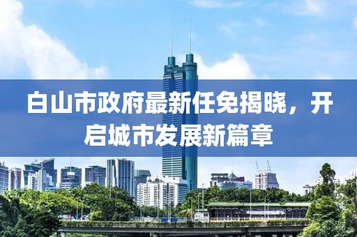 白山市政府最新任免揭曉，開啟城市發(fā)展新篇章