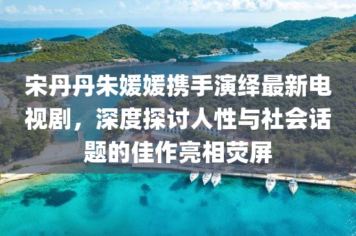 宋丹丹朱媛媛攜手演繹最新電視劇，深度探討人性與社會話題的佳作亮相熒屏