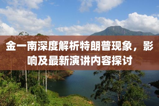 金一南深度解析特朗普現(xiàn)象，影響及最新演講內(nèi)容探討
