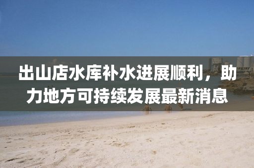 出山店水庫(kù)補(bǔ)水進(jìn)展順利，助力地方可持續(xù)發(fā)展最新消息