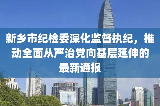 新鄉(xiāng)市紀(jì)檢委深化監(jiān)督執(zhí)紀(jì)，推動(dòng)全面從嚴(yán)治黨向基層延伸的最新通報(bào)