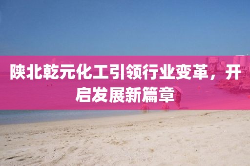 陜北乾元化工引領(lǐng)行業(yè)變革，開啟發(fā)展新篇章