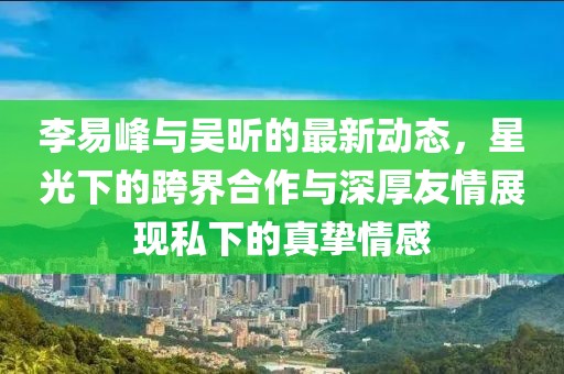 李易峰與吳昕的最新動(dòng)態(tài)，星光下的跨界合作與深厚友情展現(xiàn)私下的真摯情感