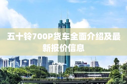 五十鈴700P貨車全面介紹及最新報價信息