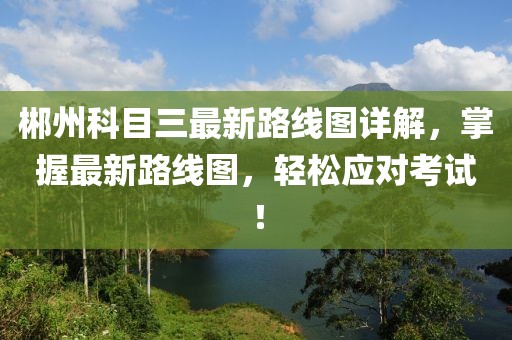 郴州科目三最新路線圖詳解，掌握最新路線圖，輕松應(yīng)對(duì)考試！